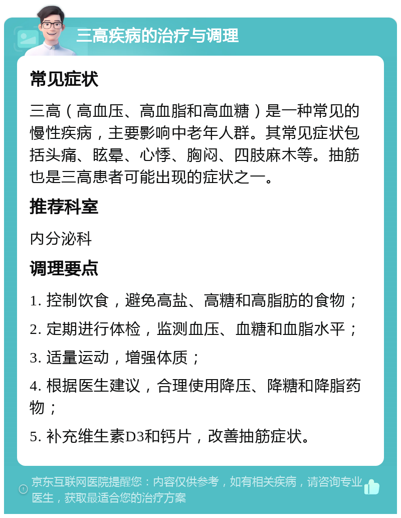 三高疾病的治疗与调理 常见症状 三高（高血压、高血脂和高血糖）是一种常见的慢性疾病，主要影响中老年人群。其常见症状包括头痛、眩晕、心悸、胸闷、四肢麻木等。抽筋也是三高患者可能出现的症状之一。 推荐科室 内分泌科 调理要点 1. 控制饮食，避免高盐、高糖和高脂肪的食物； 2. 定期进行体检，监测血压、血糖和血脂水平； 3. 适量运动，增强体质； 4. 根据医生建议，合理使用降压、降糖和降脂药物； 5. 补充维生素D3和钙片，改善抽筋症状。