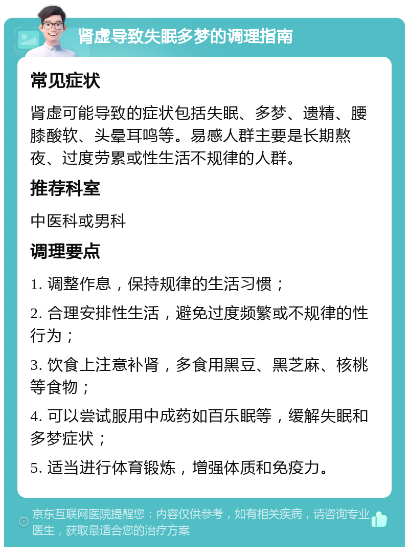 肾虚导致失眠多梦的调理指南 常见症状 肾虚可能导致的症状包括失眠、多梦、遗精、腰膝酸软、头晕耳鸣等。易感人群主要是长期熬夜、过度劳累或性生活不规律的人群。 推荐科室 中医科或男科 调理要点 1. 调整作息，保持规律的生活习惯； 2. 合理安排性生活，避免过度频繁或不规律的性行为； 3. 饮食上注意补肾，多食用黑豆、黑芝麻、核桃等食物； 4. 可以尝试服用中成药如百乐眠等，缓解失眠和多梦症状； 5. 适当进行体育锻炼，增强体质和免疫力。