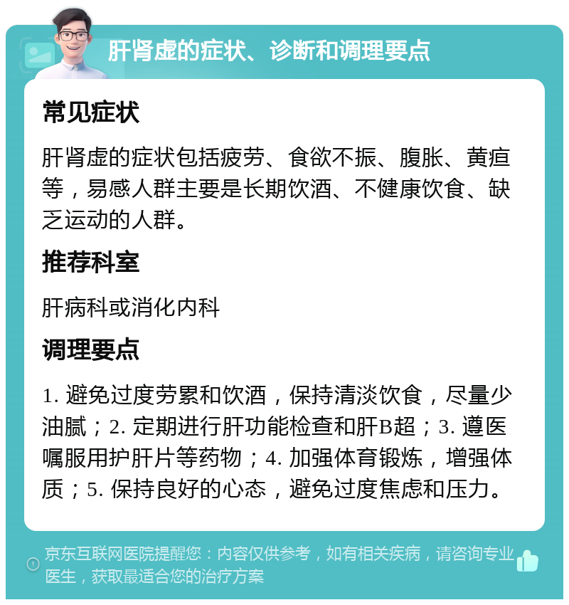 肝肾虚的症状、诊断和调理要点 常见症状 肝肾虚的症状包括疲劳、食欲不振、腹胀、黄疸等，易感人群主要是长期饮酒、不健康饮食、缺乏运动的人群。 推荐科室 肝病科或消化内科 调理要点 1. 避免过度劳累和饮酒，保持清淡饮食，尽量少油腻；2. 定期进行肝功能检查和肝B超；3. 遵医嘱服用护肝片等药物；4. 加强体育锻炼，增强体质；5. 保持良好的心态，避免过度焦虑和压力。