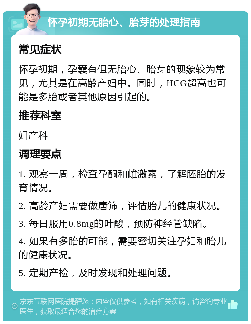 怀孕初期无胎心、胎芽的处理指南 常见症状 怀孕初期，孕囊有但无胎心、胎芽的现象较为常见，尤其是在高龄产妇中。同时，HCG超高也可能是多胎或者其他原因引起的。 推荐科室 妇产科 调理要点 1. 观察一周，检查孕酮和雌激素，了解胚胎的发育情况。 2. 高龄产妇需要做唐筛，评估胎儿的健康状况。 3. 每日服用0.8mg的叶酸，预防神经管缺陷。 4. 如果有多胎的可能，需要密切关注孕妇和胎儿的健康状况。 5. 定期产检，及时发现和处理问题。