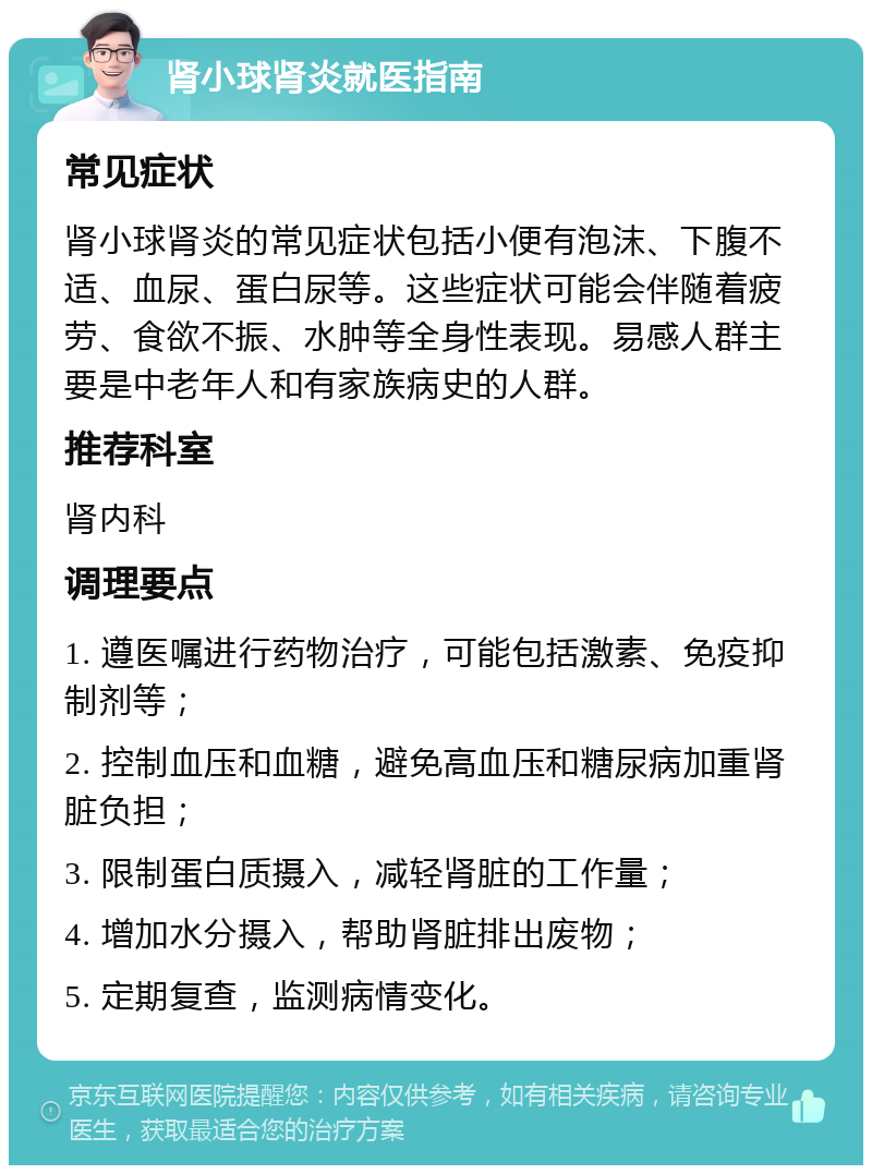 肾小球肾炎就医指南 常见症状 肾小球肾炎的常见症状包括小便有泡沫、下腹不适、血尿、蛋白尿等。这些症状可能会伴随着疲劳、食欲不振、水肿等全身性表现。易感人群主要是中老年人和有家族病史的人群。 推荐科室 肾内科 调理要点 1. 遵医嘱进行药物治疗，可能包括激素、免疫抑制剂等； 2. 控制血压和血糖，避免高血压和糖尿病加重肾脏负担； 3. 限制蛋白质摄入，减轻肾脏的工作量； 4. 增加水分摄入，帮助肾脏排出废物； 5. 定期复查，监测病情变化。