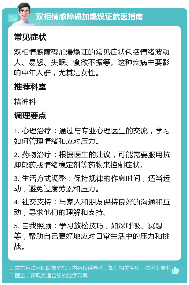 双相情感障碍加爆燥证就医指南 常见症状 双相情感障碍加爆燥证的常见症状包括情绪波动大、易怒、失眠、食欲不振等。这种疾病主要影响中年人群，尤其是女性。 推荐科室 精神科 调理要点 1. 心理治疗：通过与专业心理医生的交流，学习如何管理情绪和应对压力。 2. 药物治疗：根据医生的建议，可能需要服用抗抑郁药或情绪稳定剂等药物来控制症状。 3. 生活方式调整：保持规律的作息时间，适当运动，避免过度劳累和压力。 4. 社交支持：与家人和朋友保持良好的沟通和互动，寻求他们的理解和支持。 5. 自我照顾：学习放松技巧，如深呼吸、冥想等，帮助自己更好地应对日常生活中的压力和挑战。