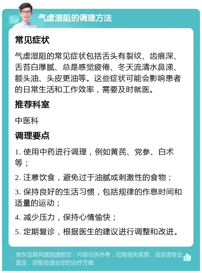 气虚湿阻的调理方法 常见症状 气虚湿阻的常见症状包括舌头有裂纹、齿痕深、舌苔白厚腻、总是感觉疲倦、冬天流清水鼻涕、额头油、头皮更油等。这些症状可能会影响患者的日常生活和工作效率，需要及时就医。 推荐科室 中医科 调理要点 1. 使用中药进行调理，例如黄芪、党参、白术等； 2. 注意饮食，避免过于油腻或刺激性的食物； 3. 保持良好的生活习惯，包括规律的作息时间和适量的运动； 4. 减少压力，保持心情愉快； 5. 定期复诊，根据医生的建议进行调整和改进。