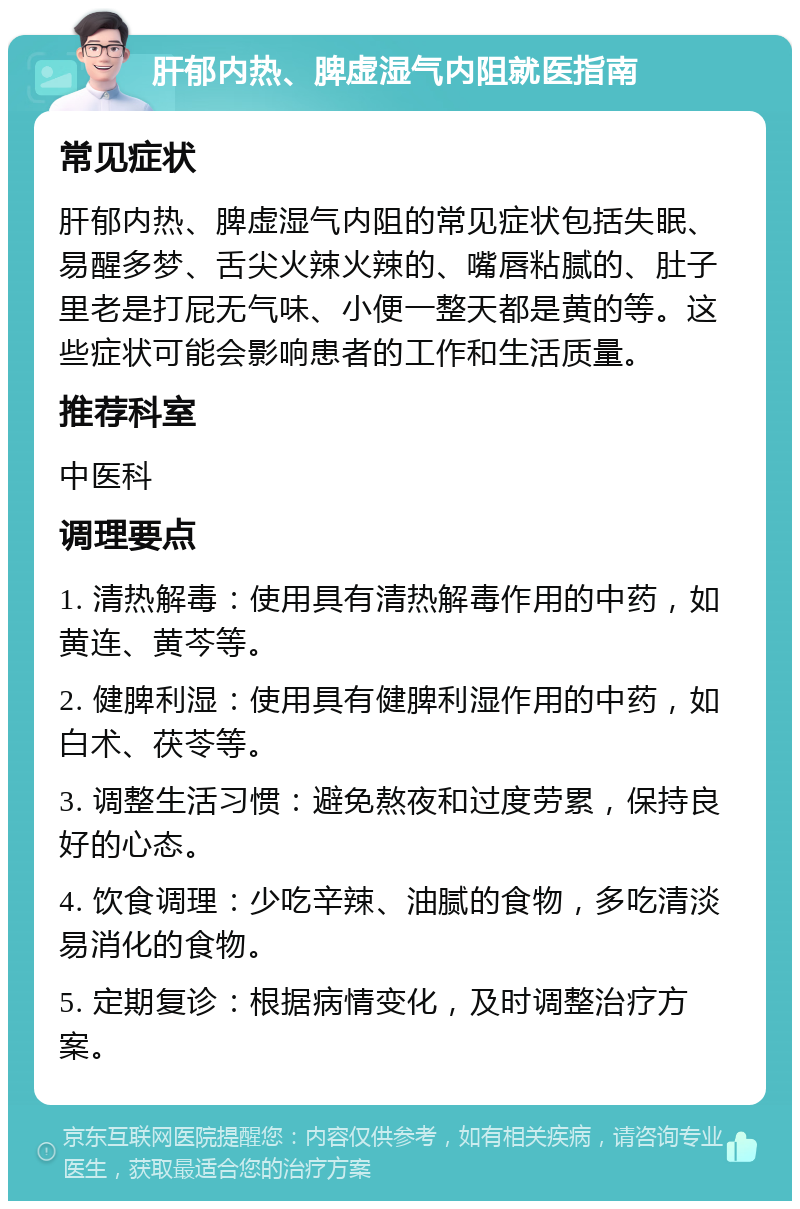 肝郁内热、脾虚湿气内阻就医指南 常见症状 肝郁内热、脾虚湿气内阻的常见症状包括失眠、易醒多梦、舌尖火辣火辣的、嘴唇粘腻的、肚子里老是打屁无气味、小便一整天都是黄的等。这些症状可能会影响患者的工作和生活质量。 推荐科室 中医科 调理要点 1. 清热解毒：使用具有清热解毒作用的中药，如黄连、黄芩等。 2. 健脾利湿：使用具有健脾利湿作用的中药，如白术、茯苓等。 3. 调整生活习惯：避免熬夜和过度劳累，保持良好的心态。 4. 饮食调理：少吃辛辣、油腻的食物，多吃清淡易消化的食物。 5. 定期复诊：根据病情变化，及时调整治疗方案。