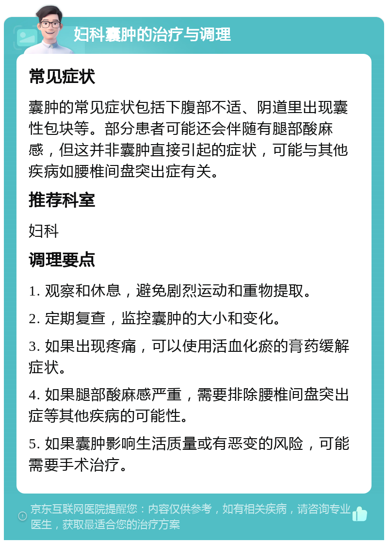 妇科囊肿的治疗与调理 常见症状 囊肿的常见症状包括下腹部不适、阴道里出现囊性包块等。部分患者可能还会伴随有腿部酸麻感，但这并非囊肿直接引起的症状，可能与其他疾病如腰椎间盘突出症有关。 推荐科室 妇科 调理要点 1. 观察和休息，避免剧烈运动和重物提取。 2. 定期复查，监控囊肿的大小和变化。 3. 如果出现疼痛，可以使用活血化瘀的膏药缓解症状。 4. 如果腿部酸麻感严重，需要排除腰椎间盘突出症等其他疾病的可能性。 5. 如果囊肿影响生活质量或有恶变的风险，可能需要手术治疗。