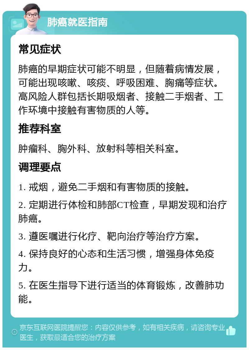 肺癌就医指南 常见症状 肺癌的早期症状可能不明显，但随着病情发展，可能出现咳嗽、咳痰、呼吸困难、胸痛等症状。高风险人群包括长期吸烟者、接触二手烟者、工作环境中接触有害物质的人等。 推荐科室 肿瘤科、胸外科、放射科等相关科室。 调理要点 1. 戒烟，避免二手烟和有害物质的接触。 2. 定期进行体检和肺部CT检查，早期发现和治疗肺癌。 3. 遵医嘱进行化疗、靶向治疗等治疗方案。 4. 保持良好的心态和生活习惯，增强身体免疫力。 5. 在医生指导下进行适当的体育锻炼，改善肺功能。