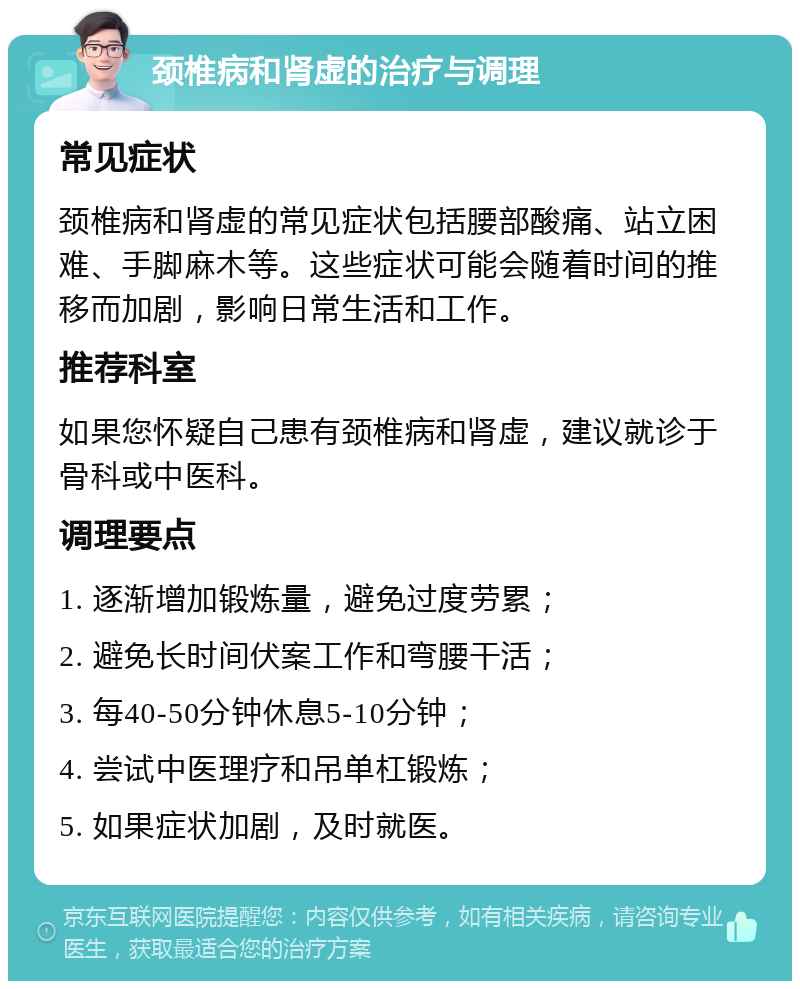 颈椎病和肾虚的治疗与调理 常见症状 颈椎病和肾虚的常见症状包括腰部酸痛、站立困难、手脚麻木等。这些症状可能会随着时间的推移而加剧，影响日常生活和工作。 推荐科室 如果您怀疑自己患有颈椎病和肾虚，建议就诊于骨科或中医科。 调理要点 1. 逐渐增加锻炼量，避免过度劳累； 2. 避免长时间伏案工作和弯腰干活； 3. 每40-50分钟休息5-10分钟； 4. 尝试中医理疗和吊单杠锻炼； 5. 如果症状加剧，及时就医。