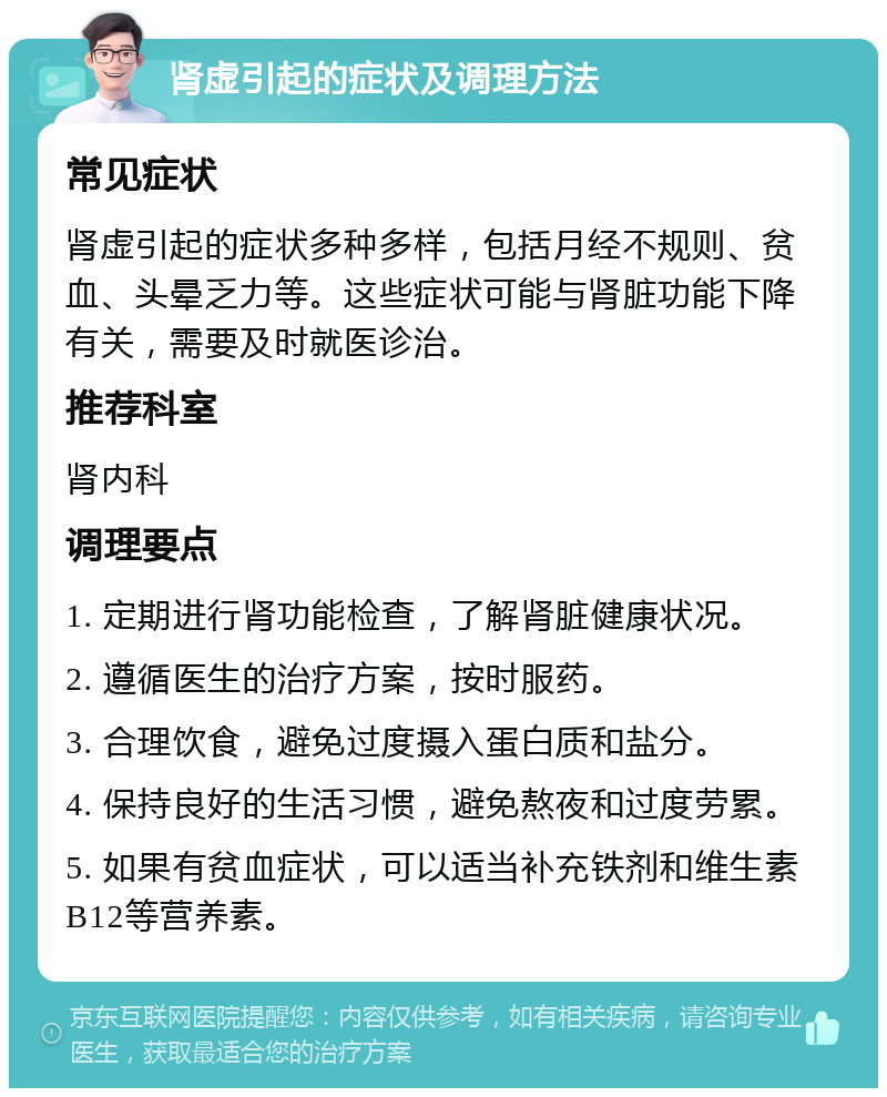 肾虚引起的症状及调理方法 常见症状 肾虚引起的症状多种多样，包括月经不规则、贫血、头晕乏力等。这些症状可能与肾脏功能下降有关，需要及时就医诊治。 推荐科室 肾内科 调理要点 1. 定期进行肾功能检查，了解肾脏健康状况。 2. 遵循医生的治疗方案，按时服药。 3. 合理饮食，避免过度摄入蛋白质和盐分。 4. 保持良好的生活习惯，避免熬夜和过度劳累。 5. 如果有贫血症状，可以适当补充铁剂和维生素B12等营养素。