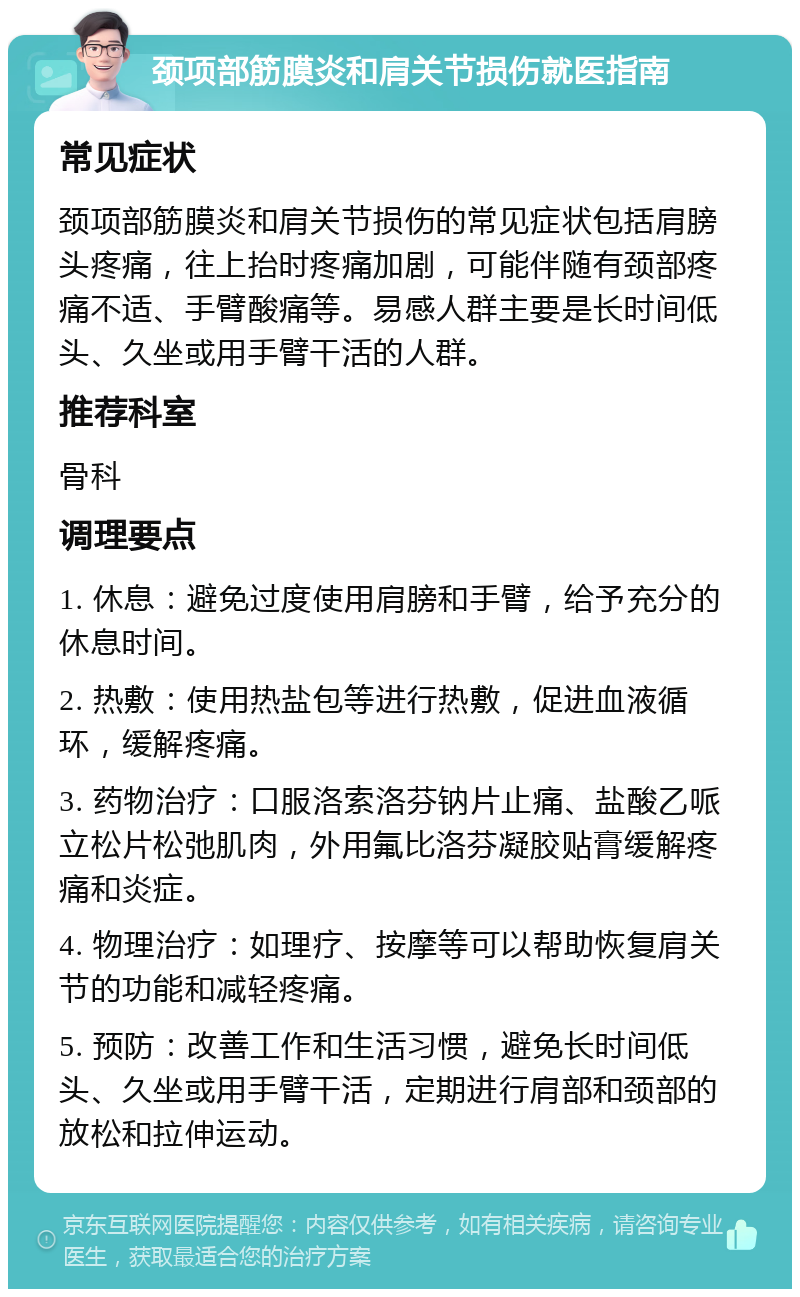 颈项部筋膜炎和肩关节损伤就医指南 常见症状 颈项部筋膜炎和肩关节损伤的常见症状包括肩膀头疼痛，往上抬时疼痛加剧，可能伴随有颈部疼痛不适、手臂酸痛等。易感人群主要是长时间低头、久坐或用手臂干活的人群。 推荐科室 骨科 调理要点 1. 休息：避免过度使用肩膀和手臂，给予充分的休息时间。 2. 热敷：使用热盐包等进行热敷，促进血液循环，缓解疼痛。 3. 药物治疗：口服洛索洛芬钠片止痛、盐酸乙哌立松片松弛肌肉，外用氟比洛芬凝胶贴膏缓解疼痛和炎症。 4. 物理治疗：如理疗、按摩等可以帮助恢复肩关节的功能和减轻疼痛。 5. 预防：改善工作和生活习惯，避免长时间低头、久坐或用手臂干活，定期进行肩部和颈部的放松和拉伸运动。