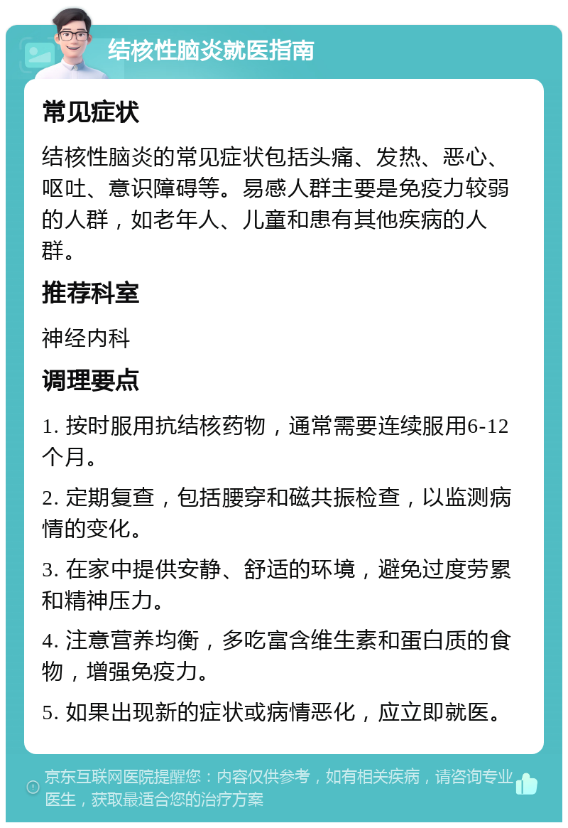 结核性脑炎就医指南 常见症状 结核性脑炎的常见症状包括头痛、发热、恶心、呕吐、意识障碍等。易感人群主要是免疫力较弱的人群，如老年人、儿童和患有其他疾病的人群。 推荐科室 神经内科 调理要点 1. 按时服用抗结核药物，通常需要连续服用6-12个月。 2. 定期复查，包括腰穿和磁共振检查，以监测病情的变化。 3. 在家中提供安静、舒适的环境，避免过度劳累和精神压力。 4. 注意营养均衡，多吃富含维生素和蛋白质的食物，增强免疫力。 5. 如果出现新的症状或病情恶化，应立即就医。