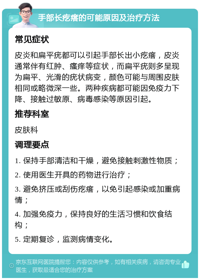 手部长疙瘩的可能原因及治疗方法 常见症状 皮炎和扁平疣都可以引起手部长出小疙瘩，皮炎通常伴有红肿、瘙痒等症状，而扁平疣则多呈现为扁平、光滑的疣状病变，颜色可能与周围皮肤相同或略微深一些。两种疾病都可能因免疫力下降、接触过敏原、病毒感染等原因引起。 推荐科室 皮肤科 调理要点 1. 保持手部清洁和干燥，避免接触刺激性物质； 2. 使用医生开具的药物进行治疗； 3. 避免挤压或刮伤疙瘩，以免引起感染或加重病情； 4. 加强免疫力，保持良好的生活习惯和饮食结构； 5. 定期复诊，监测病情变化。