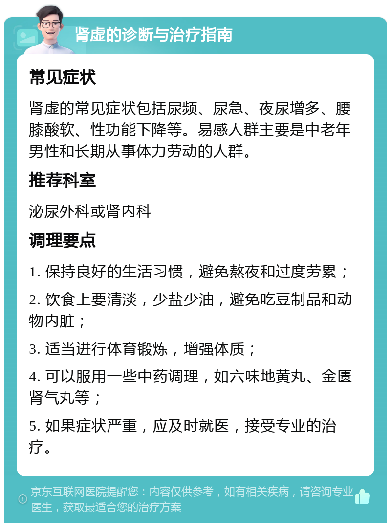 肾虚的诊断与治疗指南 常见症状 肾虚的常见症状包括尿频、尿急、夜尿增多、腰膝酸软、性功能下降等。易感人群主要是中老年男性和长期从事体力劳动的人群。 推荐科室 泌尿外科或肾内科 调理要点 1. 保持良好的生活习惯，避免熬夜和过度劳累； 2. 饮食上要清淡，少盐少油，避免吃豆制品和动物内脏； 3. 适当进行体育锻炼，增强体质； 4. 可以服用一些中药调理，如六味地黄丸、金匮肾气丸等； 5. 如果症状严重，应及时就医，接受专业的治疗。