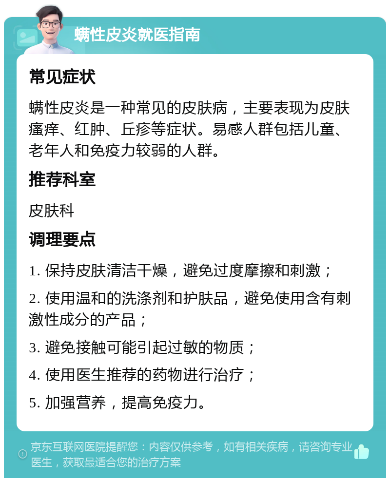 螨性皮炎就医指南 常见症状 螨性皮炎是一种常见的皮肤病，主要表现为皮肤瘙痒、红肿、丘疹等症状。易感人群包括儿童、老年人和免疫力较弱的人群。 推荐科室 皮肤科 调理要点 1. 保持皮肤清洁干燥，避免过度摩擦和刺激； 2. 使用温和的洗涤剂和护肤品，避免使用含有刺激性成分的产品； 3. 避免接触可能引起过敏的物质； 4. 使用医生推荐的药物进行治疗； 5. 加强营养，提高免疫力。