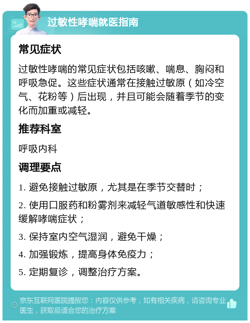 过敏性哮喘就医指南 常见症状 过敏性哮喘的常见症状包括咳嗽、喘息、胸闷和呼吸急促。这些症状通常在接触过敏原（如冷空气、花粉等）后出现，并且可能会随着季节的变化而加重或减轻。 推荐科室 呼吸内科 调理要点 1. 避免接触过敏原，尤其是在季节交替时； 2. 使用口服药和粉雾剂来减轻气道敏感性和快速缓解哮喘症状； 3. 保持室内空气湿润，避免干燥； 4. 加强锻炼，提高身体免疫力； 5. 定期复诊，调整治疗方案。