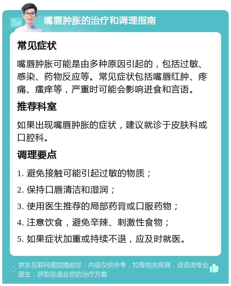 嘴唇肿胀的治疗和调理指南 常见症状 嘴唇肿胀可能是由多种原因引起的，包括过敏、感染、药物反应等。常见症状包括嘴唇红肿、疼痛、瘙痒等，严重时可能会影响进食和言语。 推荐科室 如果出现嘴唇肿胀的症状，建议就诊于皮肤科或口腔科。 调理要点 1. 避免接触可能引起过敏的物质； 2. 保持口唇清洁和湿润； 3. 使用医生推荐的局部药膏或口服药物； 4. 注意饮食，避免辛辣、刺激性食物； 5. 如果症状加重或持续不退，应及时就医。