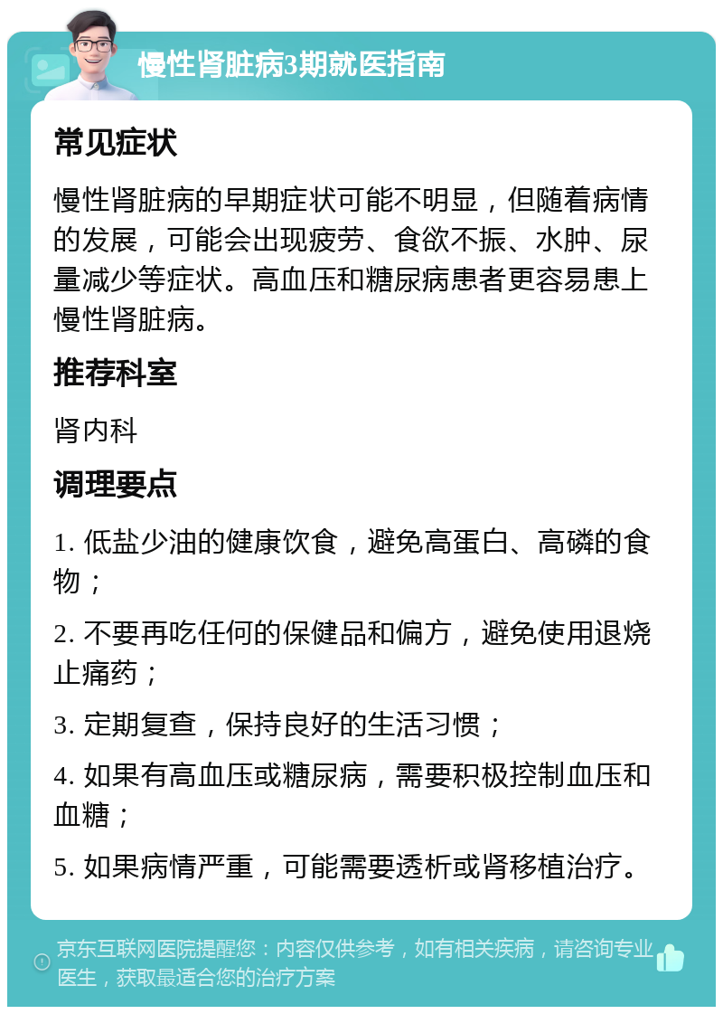 慢性肾脏病3期就医指南 常见症状 慢性肾脏病的早期症状可能不明显，但随着病情的发展，可能会出现疲劳、食欲不振、水肿、尿量减少等症状。高血压和糖尿病患者更容易患上慢性肾脏病。 推荐科室 肾内科 调理要点 1. 低盐少油的健康饮食，避免高蛋白、高磷的食物； 2. 不要再吃任何的保健品和偏方，避免使用退烧止痛药； 3. 定期复查，保持良好的生活习惯； 4. 如果有高血压或糖尿病，需要积极控制血压和血糖； 5. 如果病情严重，可能需要透析或肾移植治疗。