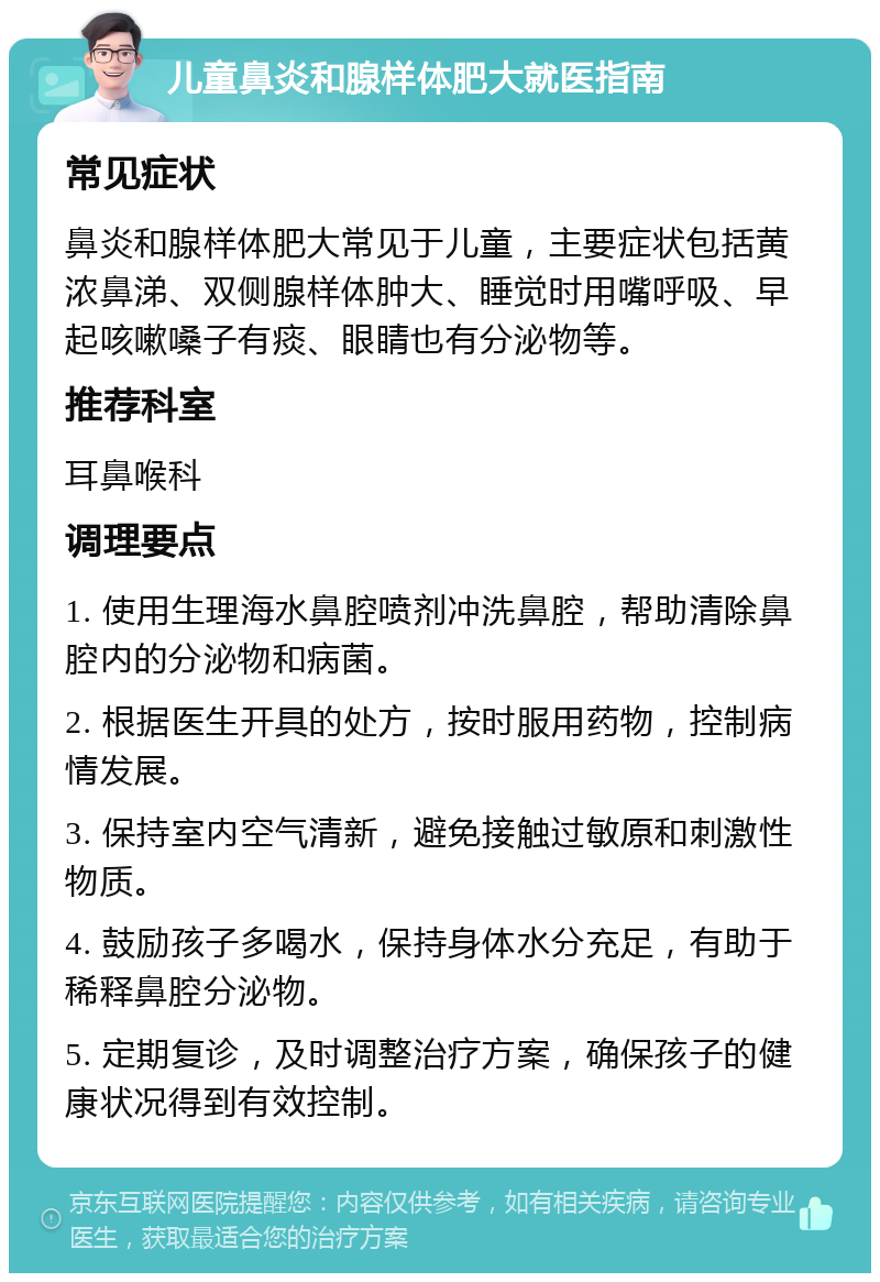 儿童鼻炎和腺样体肥大就医指南 常见症状 鼻炎和腺样体肥大常见于儿童，主要症状包括黄浓鼻涕、双侧腺样体肿大、睡觉时用嘴呼吸、早起咳嗽嗓子有痰、眼睛也有分泌物等。 推荐科室 耳鼻喉科 调理要点 1. 使用生理海水鼻腔喷剂冲洗鼻腔，帮助清除鼻腔内的分泌物和病菌。 2. 根据医生开具的处方，按时服用药物，控制病情发展。 3. 保持室内空气清新，避免接触过敏原和刺激性物质。 4. 鼓励孩子多喝水，保持身体水分充足，有助于稀释鼻腔分泌物。 5. 定期复诊，及时调整治疗方案，确保孩子的健康状况得到有效控制。