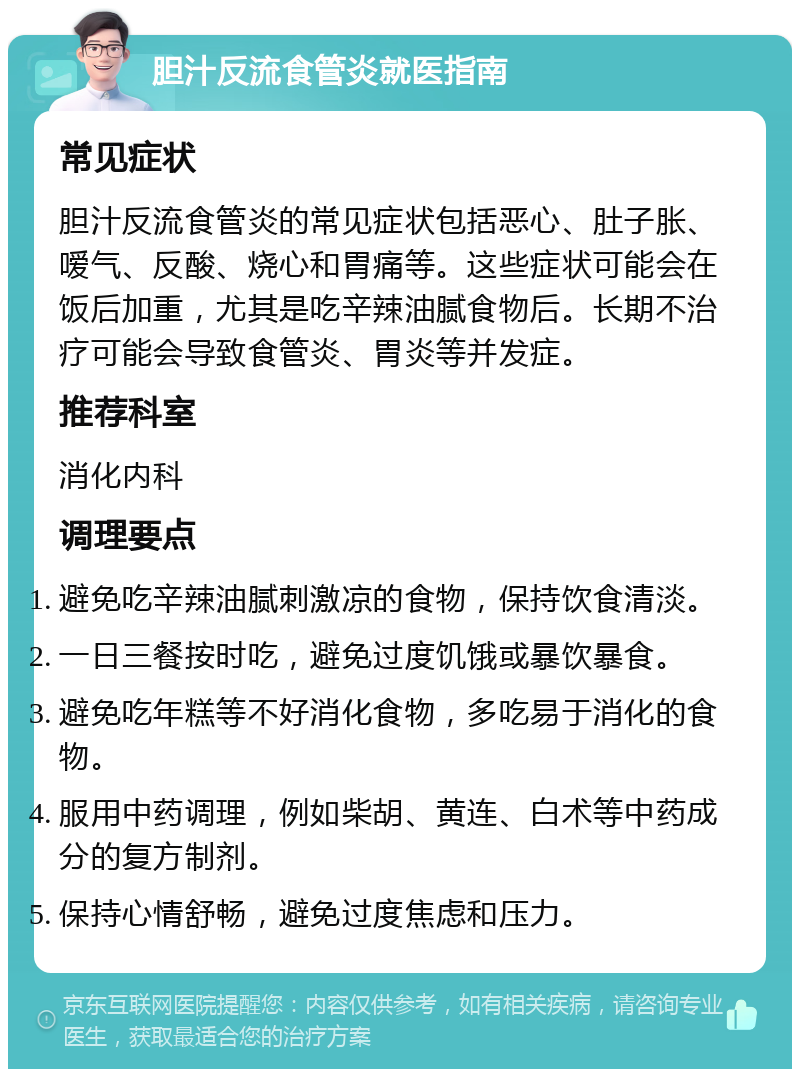 胆汁反流食管炎就医指南 常见症状 胆汁反流食管炎的常见症状包括恶心、肚子胀、嗳气、反酸、烧心和胃痛等。这些症状可能会在饭后加重，尤其是吃辛辣油腻食物后。长期不治疗可能会导致食管炎、胃炎等并发症。 推荐科室 消化内科 调理要点 避免吃辛辣油腻刺激凉的食物，保持饮食清淡。 一日三餐按时吃，避免过度饥饿或暴饮暴食。 避免吃年糕等不好消化食物，多吃易于消化的食物。 服用中药调理，例如柴胡、黄连、白术等中药成分的复方制剂。 保持心情舒畅，避免过度焦虑和压力。