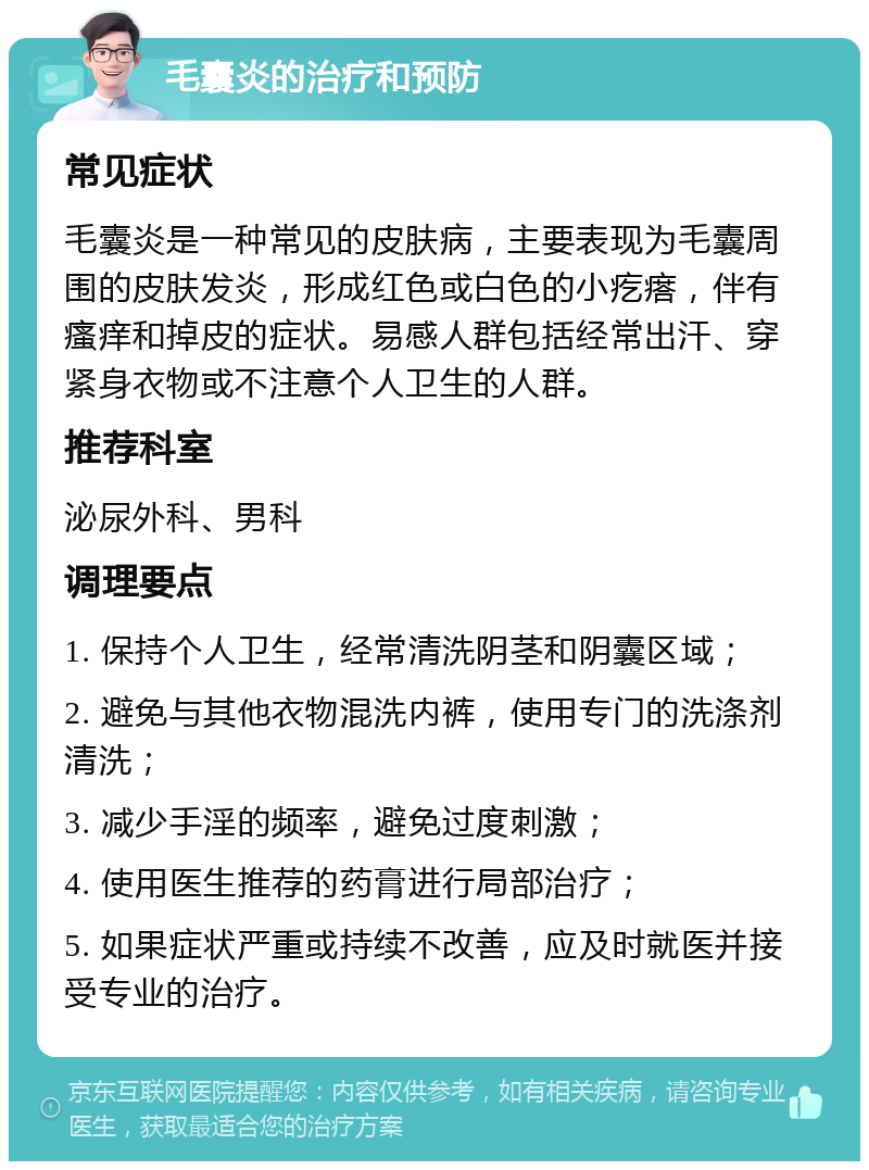 毛囊炎的治疗和预防 常见症状 毛囊炎是一种常见的皮肤病，主要表现为毛囊周围的皮肤发炎，形成红色或白色的小疙瘩，伴有瘙痒和掉皮的症状。易感人群包括经常出汗、穿紧身衣物或不注意个人卫生的人群。 推荐科室 泌尿外科、男科 调理要点 1. 保持个人卫生，经常清洗阴茎和阴囊区域； 2. 避免与其他衣物混洗内裤，使用专门的洗涤剂清洗； 3. 减少手淫的频率，避免过度刺激； 4. 使用医生推荐的药膏进行局部治疗； 5. 如果症状严重或持续不改善，应及时就医并接受专业的治疗。