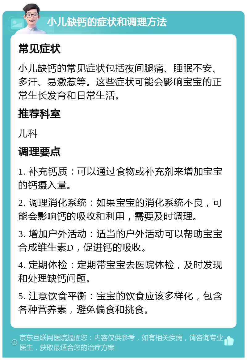 小儿缺钙的症状和调理方法 常见症状 小儿缺钙的常见症状包括夜间腿痛、睡眠不安、多汗、易激惹等。这些症状可能会影响宝宝的正常生长发育和日常生活。 推荐科室 儿科 调理要点 1. 补充钙质：可以通过食物或补充剂来增加宝宝的钙摄入量。 2. 调理消化系统：如果宝宝的消化系统不良，可能会影响钙的吸收和利用，需要及时调理。 3. 增加户外活动：适当的户外活动可以帮助宝宝合成维生素D，促进钙的吸收。 4. 定期体检：定期带宝宝去医院体检，及时发现和处理缺钙问题。 5. 注意饮食平衡：宝宝的饮食应该多样化，包含各种营养素，避免偏食和挑食。