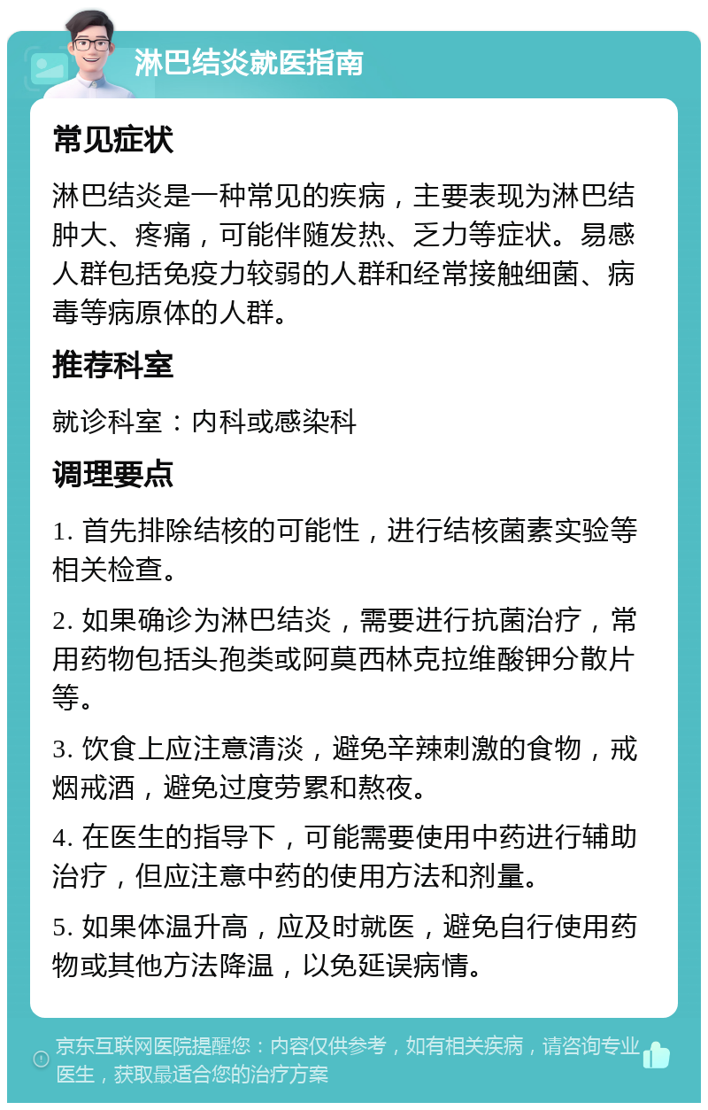 淋巴结炎就医指南 常见症状 淋巴结炎是一种常见的疾病，主要表现为淋巴结肿大、疼痛，可能伴随发热、乏力等症状。易感人群包括免疫力较弱的人群和经常接触细菌、病毒等病原体的人群。 推荐科室 就诊科室：内科或感染科 调理要点 1. 首先排除结核的可能性，进行结核菌素实验等相关检查。 2. 如果确诊为淋巴结炎，需要进行抗菌治疗，常用药物包括头孢类或阿莫西林克拉维酸钾分散片等。 3. 饮食上应注意清淡，避免辛辣刺激的食物，戒烟戒酒，避免过度劳累和熬夜。 4. 在医生的指导下，可能需要使用中药进行辅助治疗，但应注意中药的使用方法和剂量。 5. 如果体温升高，应及时就医，避免自行使用药物或其他方法降温，以免延误病情。