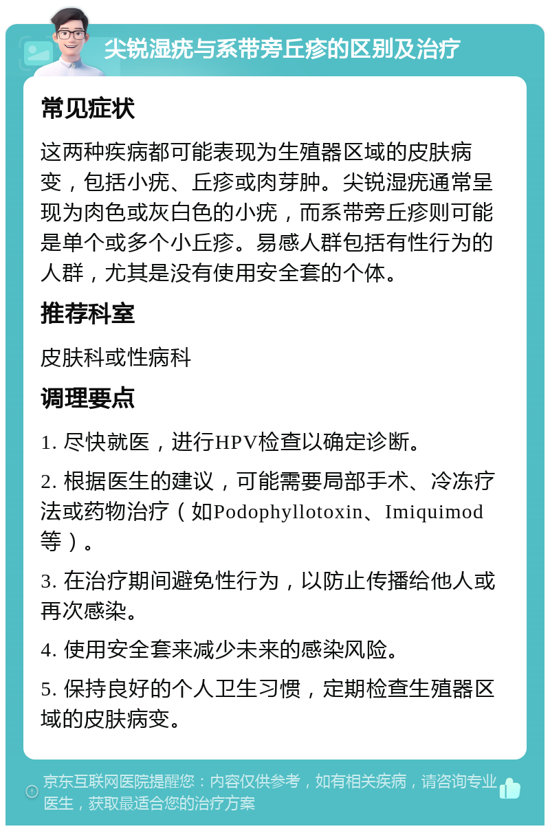 尖锐湿疣与系带旁丘疹的区别及治疗 常见症状 这两种疾病都可能表现为生殖器区域的皮肤病变，包括小疣、丘疹或肉芽肿。尖锐湿疣通常呈现为肉色或灰白色的小疣，而系带旁丘疹则可能是单个或多个小丘疹。易感人群包括有性行为的人群，尤其是没有使用安全套的个体。 推荐科室 皮肤科或性病科 调理要点 1. 尽快就医，进行HPV检查以确定诊断。 2. 根据医生的建议，可能需要局部手术、冷冻疗法或药物治疗（如Podophyllotoxin、Imiquimod等）。 3. 在治疗期间避免性行为，以防止传播给他人或再次感染。 4. 使用安全套来减少未来的感染风险。 5. 保持良好的个人卫生习惯，定期检查生殖器区域的皮肤病变。