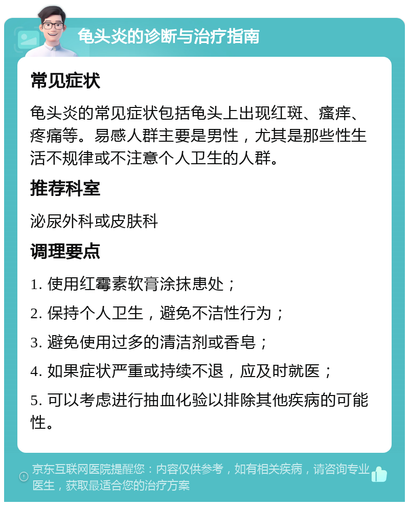 龟头炎的诊断与治疗指南 常见症状 龟头炎的常见症状包括龟头上出现红斑、瘙痒、疼痛等。易感人群主要是男性，尤其是那些性生活不规律或不注意个人卫生的人群。 推荐科室 泌尿外科或皮肤科 调理要点 1. 使用红霉素软膏涂抹患处； 2. 保持个人卫生，避免不洁性行为； 3. 避免使用过多的清洁剂或香皂； 4. 如果症状严重或持续不退，应及时就医； 5. 可以考虑进行抽血化验以排除其他疾病的可能性。