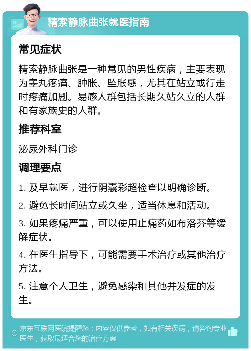 精索静脉曲张就医指南 常见症状 精索静脉曲张是一种常见的男性疾病，主要表现为睾丸疼痛、肿胀、坠胀感，尤其在站立或行走时疼痛加剧。易感人群包括长期久站久立的人群和有家族史的人群。 推荐科室 泌尿外科门诊 调理要点 1. 及早就医，进行阴囊彩超检查以明确诊断。 2. 避免长时间站立或久坐，适当休息和活动。 3. 如果疼痛严重，可以使用止痛药如布洛芬等缓解症状。 4. 在医生指导下，可能需要手术治疗或其他治疗方法。 5. 注意个人卫生，避免感染和其他并发症的发生。