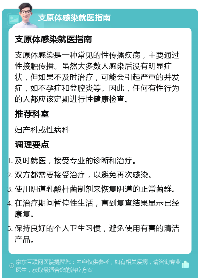 支原体感染就医指南 支原体感染就医指南 支原体感染是一种常见的性传播疾病，主要通过性接触传播。虽然大多数人感染后没有明显症状，但如果不及时治疗，可能会引起严重的并发症，如不孕症和盆腔炎等。因此，任何有性行为的人都应该定期进行性健康检查。 推荐科室 妇产科或性病科 调理要点 及时就医，接受专业的诊断和治疗。 双方都需要接受治疗，以避免再次感染。 使用阴道乳酸杆菌制剂来恢复阴道的正常菌群。 在治疗期间暂停性生活，直到复查结果显示已经康复。 保持良好的个人卫生习惯，避免使用有害的清洁产品。