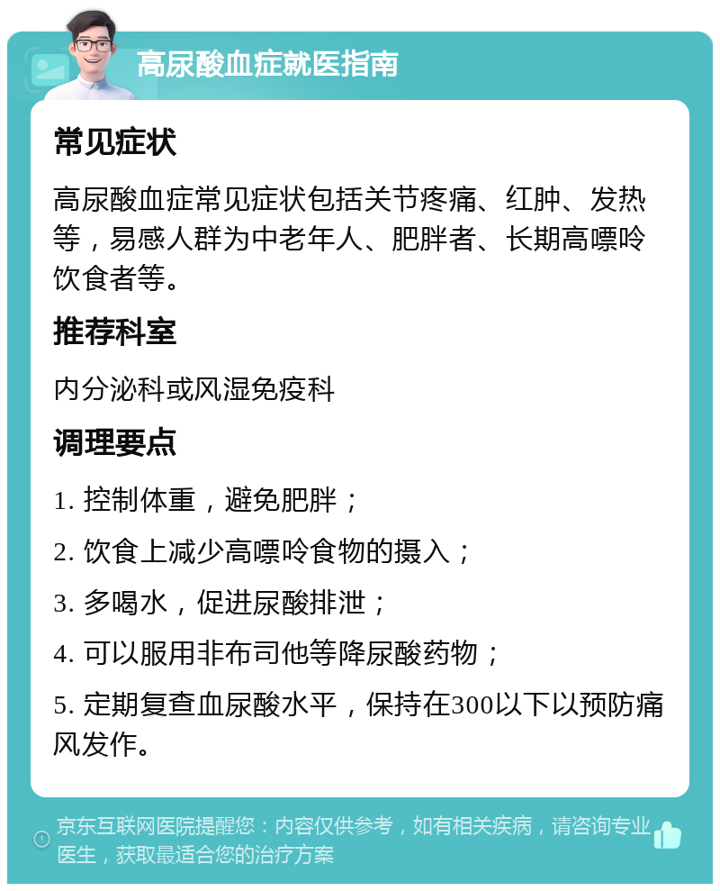 高尿酸血症就医指南 常见症状 高尿酸血症常见症状包括关节疼痛、红肿、发热等，易感人群为中老年人、肥胖者、长期高嘌呤饮食者等。 推荐科室 内分泌科或风湿免疫科 调理要点 1. 控制体重，避免肥胖； 2. 饮食上减少高嘌呤食物的摄入； 3. 多喝水，促进尿酸排泄； 4. 可以服用非布司他等降尿酸药物； 5. 定期复查血尿酸水平，保持在300以下以预防痛风发作。