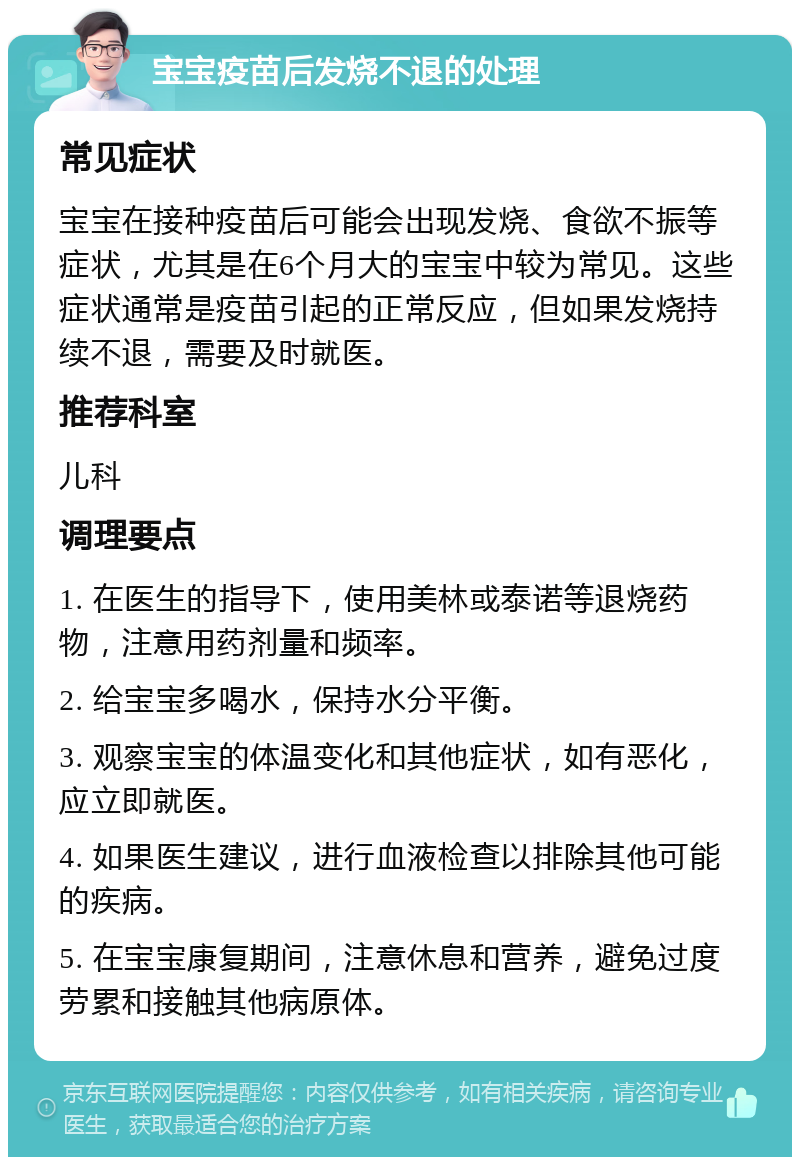 宝宝疫苗后发烧不退的处理 常见症状 宝宝在接种疫苗后可能会出现发烧、食欲不振等症状，尤其是在6个月大的宝宝中较为常见。这些症状通常是疫苗引起的正常反应，但如果发烧持续不退，需要及时就医。 推荐科室 儿科 调理要点 1. 在医生的指导下，使用美林或泰诺等退烧药物，注意用药剂量和频率。 2. 给宝宝多喝水，保持水分平衡。 3. 观察宝宝的体温变化和其他症状，如有恶化，应立即就医。 4. 如果医生建议，进行血液检查以排除其他可能的疾病。 5. 在宝宝康复期间，注意休息和营养，避免过度劳累和接触其他病原体。