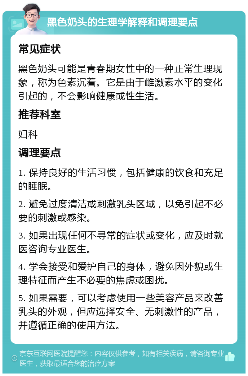 黑色奶头的生理学解释和调理要点 常见症状 黑色奶头可能是青春期女性中的一种正常生理现象，称为色素沉着。它是由于雌激素水平的变化引起的，不会影响健康或性生活。 推荐科室 妇科 调理要点 1. 保持良好的生活习惯，包括健康的饮食和充足的睡眠。 2. 避免过度清洁或刺激乳头区域，以免引起不必要的刺激或感染。 3. 如果出现任何不寻常的症状或变化，应及时就医咨询专业医生。 4. 学会接受和爱护自己的身体，避免因外貌或生理特征而产生不必要的焦虑或困扰。 5. 如果需要，可以考虑使用一些美容产品来改善乳头的外观，但应选择安全、无刺激性的产品，并遵循正确的使用方法。