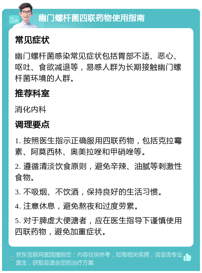 幽门螺杆菌四联药物使用指南 常见症状 幽门螺杆菌感染常见症状包括胃部不适、恶心、呕吐、食欲减退等，易感人群为长期接触幽门螺杆菌环境的人群。 推荐科室 消化内科 调理要点 1. 按照医生指示正确服用四联药物，包括克拉霉素、阿莫西林、奥美拉唑和甲硝唑等。 2. 遵循清淡饮食原则，避免辛辣、油腻等刺激性食物。 3. 不吸烟、不饮酒，保持良好的生活习惯。 4. 注意休息，避免熬夜和过度劳累。 5. 对于脾虚大便溏者，应在医生指导下谨慎使用四联药物，避免加重症状。