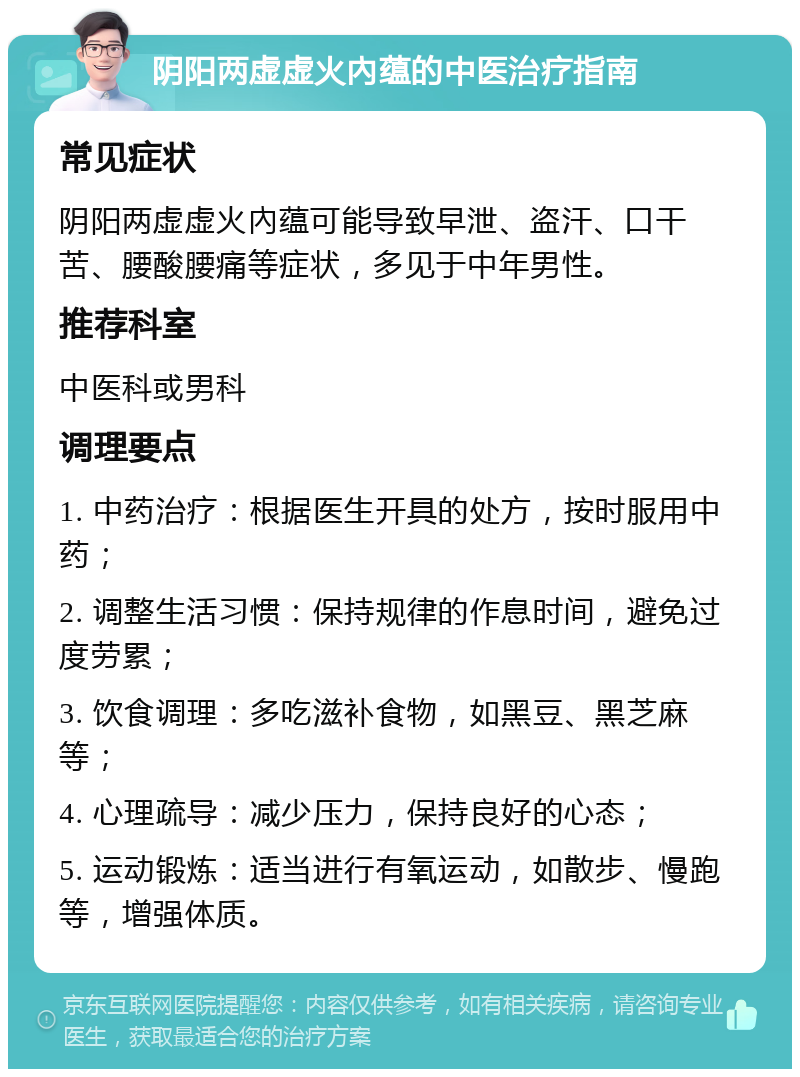 阴阳两虚虚火內蕴的中医治疗指南 常见症状 阴阳两虚虚火內蕴可能导致早泄、盗汗、口干苦、腰酸腰痛等症状，多见于中年男性。 推荐科室 中医科或男科 调理要点 1. 中药治疗：根据医生开具的处方，按时服用中药； 2. 调整生活习惯：保持规律的作息时间，避免过度劳累； 3. 饮食调理：多吃滋补食物，如黑豆、黑芝麻等； 4. 心理疏导：减少压力，保持良好的心态； 5. 运动锻炼：适当进行有氧运动，如散步、慢跑等，增强体质。