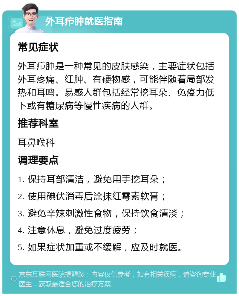 外耳疖肿就医指南 常见症状 外耳疖肿是一种常见的皮肤感染，主要症状包括外耳疼痛、红肿、有硬物感，可能伴随着局部发热和耳鸣。易感人群包括经常挖耳朵、免疫力低下或有糖尿病等慢性疾病的人群。 推荐科室 耳鼻喉科 调理要点 1. 保持耳部清洁，避免用手挖耳朵； 2. 使用碘伏消毒后涂抹红霉素软膏； 3. 避免辛辣刺激性食物，保持饮食清淡； 4. 注意休息，避免过度疲劳； 5. 如果症状加重或不缓解，应及时就医。