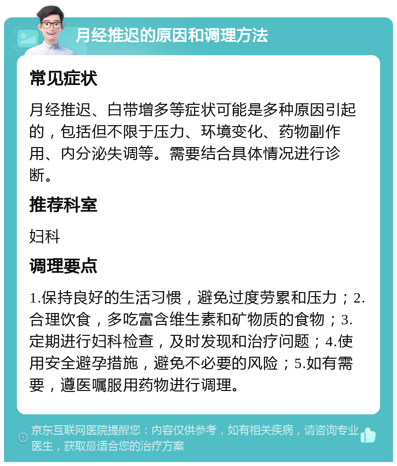 月经推迟的原因和调理方法 常见症状 月经推迟、白带增多等症状可能是多种原因引起的，包括但不限于压力、环境变化、药物副作用、内分泌失调等。需要结合具体情况进行诊断。 推荐科室 妇科 调理要点 1.保持良好的生活习惯，避免过度劳累和压力；2.合理饮食，多吃富含维生素和矿物质的食物；3.定期进行妇科检查，及时发现和治疗问题；4.使用安全避孕措施，避免不必要的风险；5.如有需要，遵医嘱服用药物进行调理。