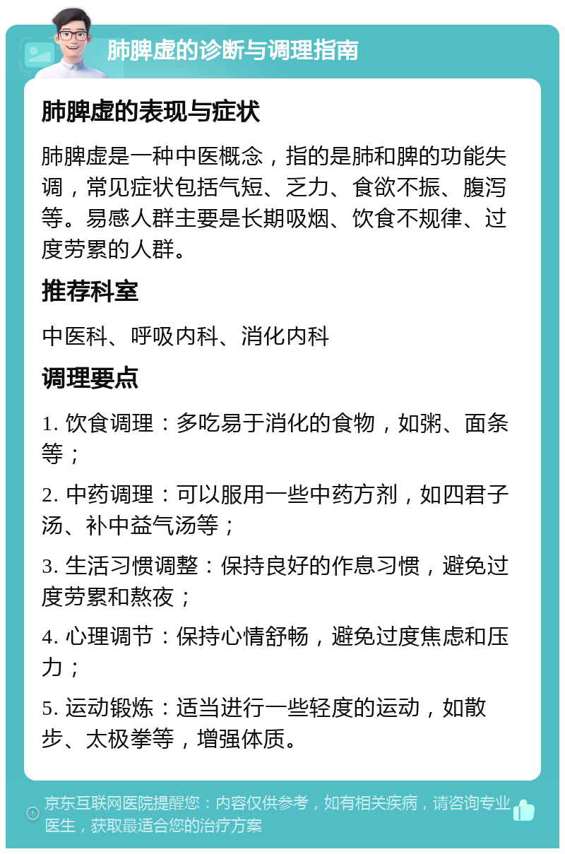 肺脾虚的诊断与调理指南 肺脾虚的表现与症状 肺脾虚是一种中医概念，指的是肺和脾的功能失调，常见症状包括气短、乏力、食欲不振、腹泻等。易感人群主要是长期吸烟、饮食不规律、过度劳累的人群。 推荐科室 中医科、呼吸内科、消化内科 调理要点 1. 饮食调理：多吃易于消化的食物，如粥、面条等； 2. 中药调理：可以服用一些中药方剂，如四君子汤、补中益气汤等； 3. 生活习惯调整：保持良好的作息习惯，避免过度劳累和熬夜； 4. 心理调节：保持心情舒畅，避免过度焦虑和压力； 5. 运动锻炼：适当进行一些轻度的运动，如散步、太极拳等，增强体质。