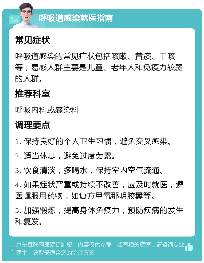 呼吸道感染就医指南 常见症状 呼吸道感染的常见症状包括咳嗽、黄痰、干咳等，易感人群主要是儿童、老年人和免疫力较弱的人群。 推荐科室 呼吸内科或感染科 调理要点 1. 保持良好的个人卫生习惯，避免交叉感染。 2. 适当休息，避免过度劳累。 3. 饮食清淡，多喝水，保持室内空气流通。 4. 如果症状严重或持续不改善，应及时就医，遵医嘱服用药物，如复方甲氧那明胶囊等。 5. 加强锻炼，提高身体免疫力，预防疾病的发生和复发。