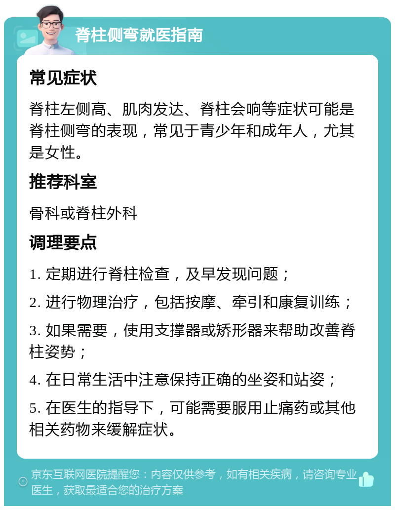 脊柱侧弯就医指南 常见症状 脊柱左侧高、肌肉发达、脊柱会响等症状可能是脊柱侧弯的表现，常见于青少年和成年人，尤其是女性。 推荐科室 骨科或脊柱外科 调理要点 1. 定期进行脊柱检查，及早发现问题； 2. 进行物理治疗，包括按摩、牵引和康复训练； 3. 如果需要，使用支撑器或矫形器来帮助改善脊柱姿势； 4. 在日常生活中注意保持正确的坐姿和站姿； 5. 在医生的指导下，可能需要服用止痛药或其他相关药物来缓解症状。