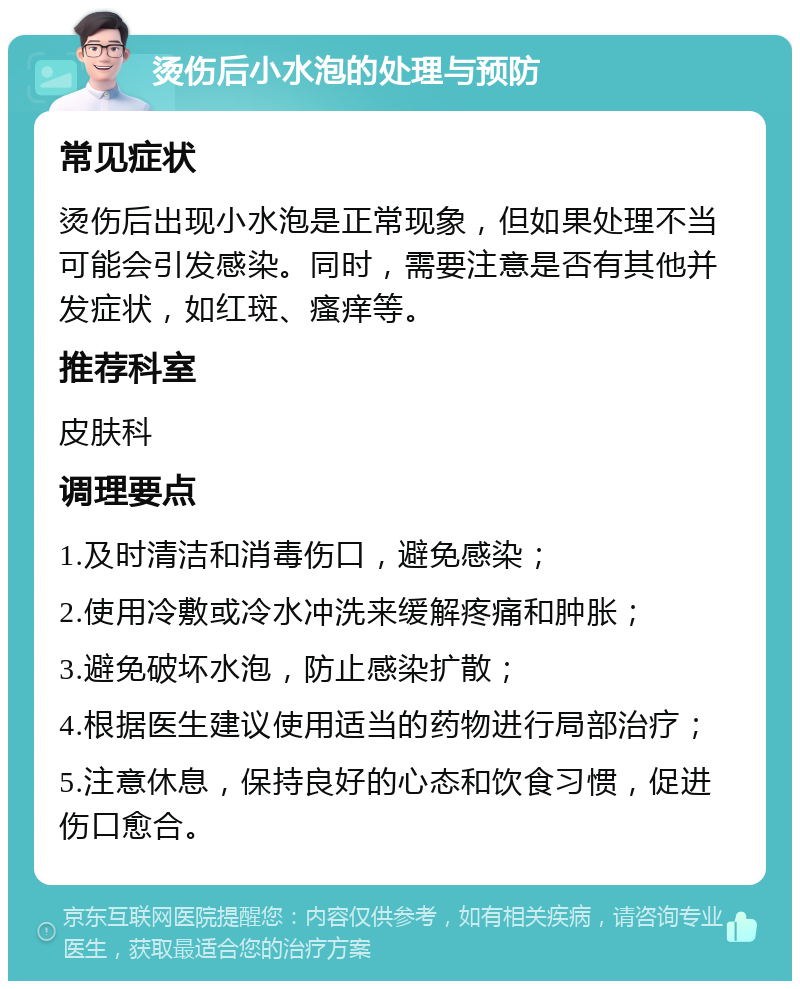 烫伤后小水泡的处理与预防 常见症状 烫伤后出现小水泡是正常现象，但如果处理不当可能会引发感染。同时，需要注意是否有其他并发症状，如红斑、瘙痒等。 推荐科室 皮肤科 调理要点 1.及时清洁和消毒伤口，避免感染； 2.使用冷敷或冷水冲洗来缓解疼痛和肿胀； 3.避免破坏水泡，防止感染扩散； 4.根据医生建议使用适当的药物进行局部治疗； 5.注意休息，保持良好的心态和饮食习惯，促进伤口愈合。