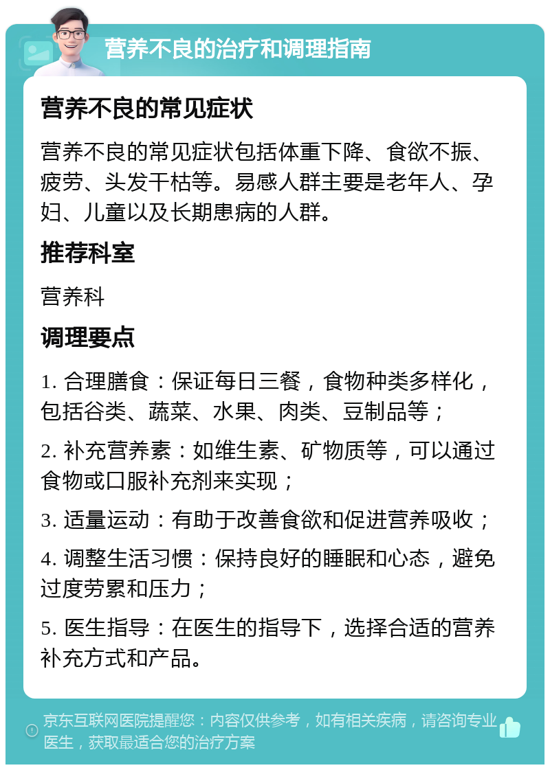 营养不良的治疗和调理指南 营养不良的常见症状 营养不良的常见症状包括体重下降、食欲不振、疲劳、头发干枯等。易感人群主要是老年人、孕妇、儿童以及长期患病的人群。 推荐科室 营养科 调理要点 1. 合理膳食：保证每日三餐，食物种类多样化，包括谷类、蔬菜、水果、肉类、豆制品等； 2. 补充营养素：如维生素、矿物质等，可以通过食物或口服补充剂来实现； 3. 适量运动：有助于改善食欲和促进营养吸收； 4. 调整生活习惯：保持良好的睡眠和心态，避免过度劳累和压力； 5. 医生指导：在医生的指导下，选择合适的营养补充方式和产品。