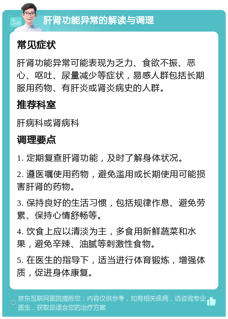 肝肾功能异常的解读与调理 常见症状 肝肾功能异常可能表现为乏力、食欲不振、恶心、呕吐、尿量减少等症状，易感人群包括长期服用药物、有肝炎或肾炎病史的人群。 推荐科室 肝病科或肾病科 调理要点 1. 定期复查肝肾功能，及时了解身体状况。 2. 遵医嘱使用药物，避免滥用或长期使用可能损害肝肾的药物。 3. 保持良好的生活习惯，包括规律作息、避免劳累、保持心情舒畅等。 4. 饮食上应以清淡为主，多食用新鲜蔬菜和水果，避免辛辣、油腻等刺激性食物。 5. 在医生的指导下，适当进行体育锻炼，增强体质，促进身体康复。