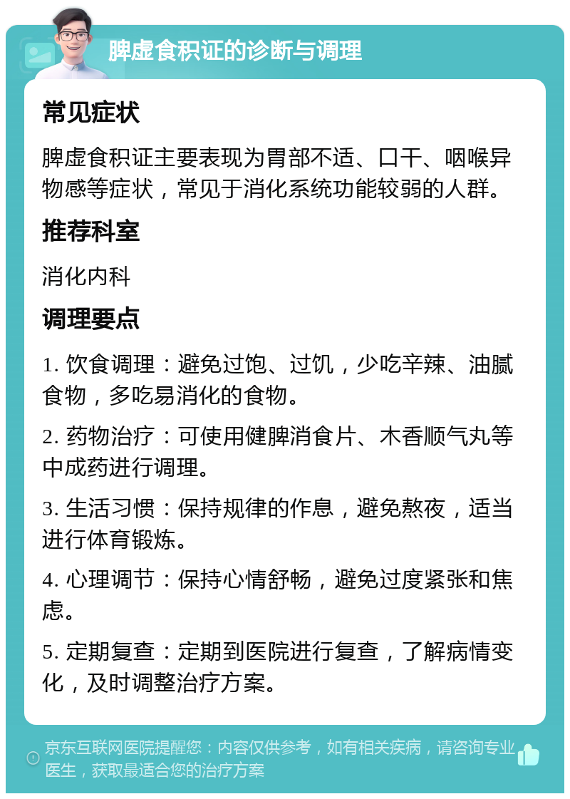 脾虚食积证的诊断与调理 常见症状 脾虚食积证主要表现为胃部不适、口干、咽喉异物感等症状，常见于消化系统功能较弱的人群。 推荐科室 消化内科 调理要点 1. 饮食调理：避免过饱、过饥，少吃辛辣、油腻食物，多吃易消化的食物。 2. 药物治疗：可使用健脾消食片、木香顺气丸等中成药进行调理。 3. 生活习惯：保持规律的作息，避免熬夜，适当进行体育锻炼。 4. 心理调节：保持心情舒畅，避免过度紧张和焦虑。 5. 定期复查：定期到医院进行复查，了解病情变化，及时调整治疗方案。