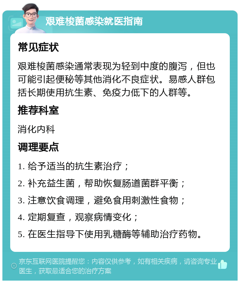 艰难梭菌感染就医指南 常见症状 艰难梭菌感染通常表现为轻到中度的腹泻，但也可能引起便秘等其他消化不良症状。易感人群包括长期使用抗生素、免疫力低下的人群等。 推荐科室 消化内科 调理要点 1. 给予适当的抗生素治疗； 2. 补充益生菌，帮助恢复肠道菌群平衡； 3. 注意饮食调理，避免食用刺激性食物； 4. 定期复查，观察病情变化； 5. 在医生指导下使用乳糖酶等辅助治疗药物。