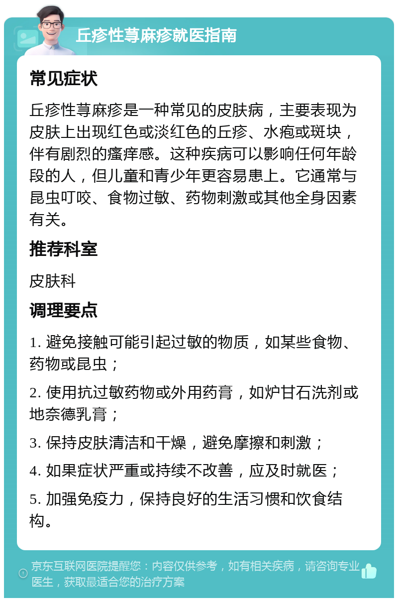 丘疹性荨麻疹就医指南 常见症状 丘疹性荨麻疹是一种常见的皮肤病，主要表现为皮肤上出现红色或淡红色的丘疹、水疱或斑块，伴有剧烈的瘙痒感。这种疾病可以影响任何年龄段的人，但儿童和青少年更容易患上。它通常与昆虫叮咬、食物过敏、药物刺激或其他全身因素有关。 推荐科室 皮肤科 调理要点 1. 避免接触可能引起过敏的物质，如某些食物、药物或昆虫； 2. 使用抗过敏药物或外用药膏，如炉甘石洗剂或地奈德乳膏； 3. 保持皮肤清洁和干燥，避免摩擦和刺激； 4. 如果症状严重或持续不改善，应及时就医； 5. 加强免疫力，保持良好的生活习惯和饮食结构。