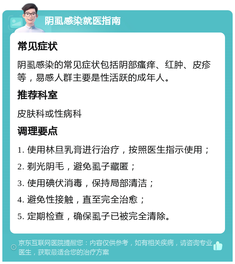 阴虱感染就医指南 常见症状 阴虱感染的常见症状包括阴部瘙痒、红肿、皮疹等，易感人群主要是性活跃的成年人。 推荐科室 皮肤科或性病科 调理要点 1. 使用林旦乳膏进行治疗，按照医生指示使用； 2. 剃光阴毛，避免虱子藏匿； 3. 使用碘伏消毒，保持局部清洁； 4. 避免性接触，直至完全治愈； 5. 定期检查，确保虱子已被完全清除。