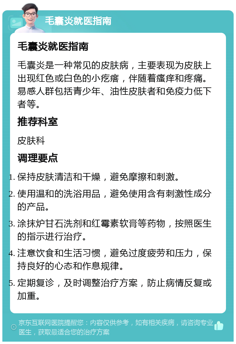 毛囊炎就医指南 毛囊炎就医指南 毛囊炎是一种常见的皮肤病，主要表现为皮肤上出现红色或白色的小疙瘩，伴随着瘙痒和疼痛。易感人群包括青少年、油性皮肤者和免疫力低下者等。 推荐科室 皮肤科 调理要点 保持皮肤清洁和干燥，避免摩擦和刺激。 使用温和的洗浴用品，避免使用含有刺激性成分的产品。 涂抹炉甘石洗剂和红霉素软膏等药物，按照医生的指示进行治疗。 注意饮食和生活习惯，避免过度疲劳和压力，保持良好的心态和作息规律。 定期复诊，及时调整治疗方案，防止病情反复或加重。