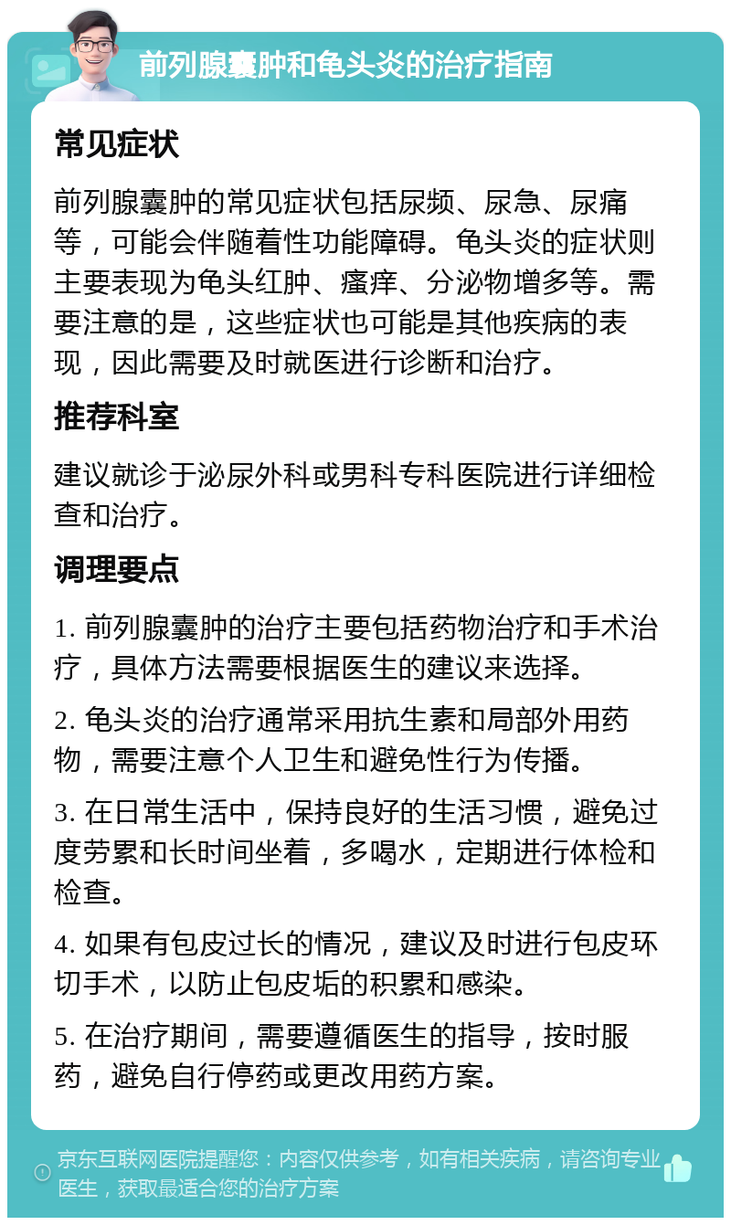 前列腺囊肿和龟头炎的治疗指南 常见症状 前列腺囊肿的常见症状包括尿频、尿急、尿痛等，可能会伴随着性功能障碍。龟头炎的症状则主要表现为龟头红肿、瘙痒、分泌物增多等。需要注意的是，这些症状也可能是其他疾病的表现，因此需要及时就医进行诊断和治疗。 推荐科室 建议就诊于泌尿外科或男科专科医院进行详细检查和治疗。 调理要点 1. 前列腺囊肿的治疗主要包括药物治疗和手术治疗，具体方法需要根据医生的建议来选择。 2. 龟头炎的治疗通常采用抗生素和局部外用药物，需要注意个人卫生和避免性行为传播。 3. 在日常生活中，保持良好的生活习惯，避免过度劳累和长时间坐着，多喝水，定期进行体检和检查。 4. 如果有包皮过长的情况，建议及时进行包皮环切手术，以防止包皮垢的积累和感染。 5. 在治疗期间，需要遵循医生的指导，按时服药，避免自行停药或更改用药方案。