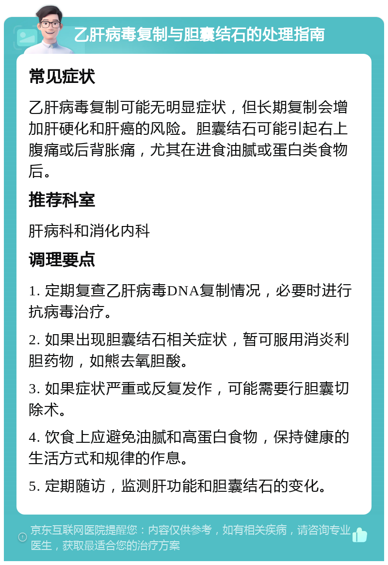 乙肝病毒复制与胆囊结石的处理指南 常见症状 乙肝病毒复制可能无明显症状，但长期复制会增加肝硬化和肝癌的风险。胆囊结石可能引起右上腹痛或后背胀痛，尤其在进食油腻或蛋白类食物后。 推荐科室 肝病科和消化内科 调理要点 1. 定期复查乙肝病毒DNA复制情况，必要时进行抗病毒治疗。 2. 如果出现胆囊结石相关症状，暂可服用消炎利胆药物，如熊去氧胆酸。 3. 如果症状严重或反复发作，可能需要行胆囊切除术。 4. 饮食上应避免油腻和高蛋白食物，保持健康的生活方式和规律的作息。 5. 定期随访，监测肝功能和胆囊结石的变化。