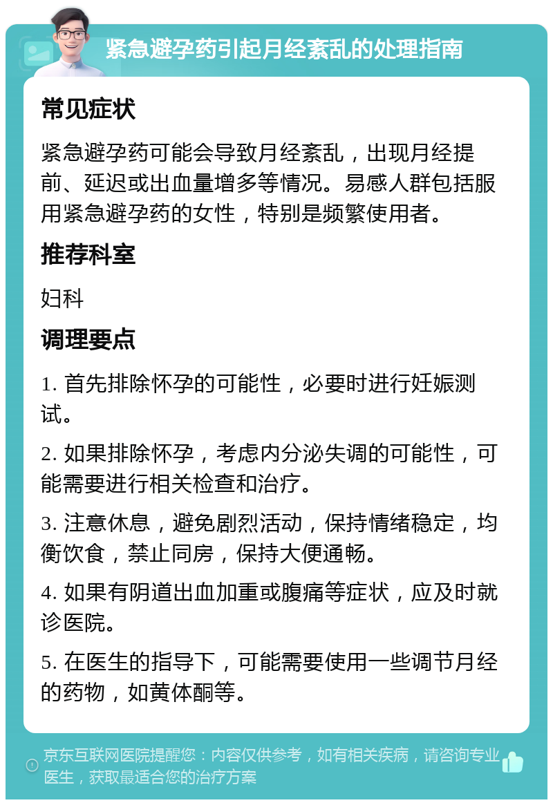 紧急避孕药引起月经紊乱的处理指南 常见症状 紧急避孕药可能会导致月经紊乱，出现月经提前、延迟或出血量增多等情况。易感人群包括服用紧急避孕药的女性，特别是频繁使用者。 推荐科室 妇科 调理要点 1. 首先排除怀孕的可能性，必要时进行妊娠测试。 2. 如果排除怀孕，考虑内分泌失调的可能性，可能需要进行相关检查和治疗。 3. 注意休息，避免剧烈活动，保持情绪稳定，均衡饮食，禁止同房，保持大便通畅。 4. 如果有阴道出血加重或腹痛等症状，应及时就诊医院。 5. 在医生的指导下，可能需要使用一些调节月经的药物，如黄体酮等。